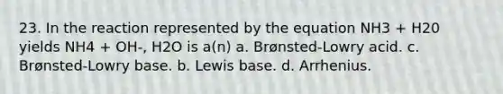 23. In the reaction represented by the equation NH3 + H20 yields NH4 + OH-, H2O is a(n) a. Brønsted-Lowry acid. c. Brønsted-Lowry base. b. Lewis base. d. Arrhenius.