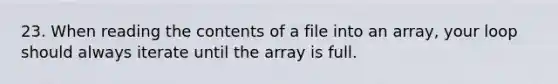 23. When reading the contents of a file into an array, your loop should always iterate until the array is full.