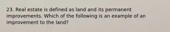 23. Real estate is defined as land and its permanent improvements. Which of the following is an example of an improvement to the land?