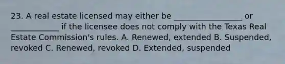 23. A real estate licensed may either be _________________ or ____________ if the licensee does not comply with the Texas Real Estate Commission's rules. A. Renewed, extended B. Suspended, revoked C. Renewed, revoked D. Extended, suspended