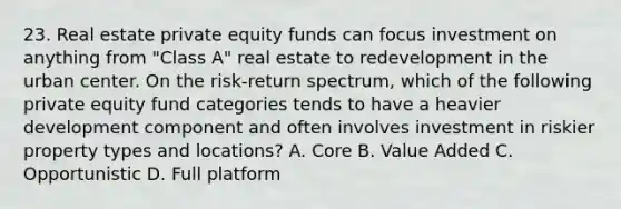 23. Real estate private equity funds can focus investment on anything from "Class A" real estate to redevelopment in the urban center. On the risk-return spectrum, which of the following private equity fund categories tends to have a heavier development component and often involves investment in riskier property types and locations? A. Core B. Value Added C. Opportunistic D. Full platform