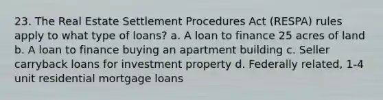 23. The Real Estate Settlement Procedures Act (RESPA) rules apply to what type of loans? a. A loan to finance 25 acres of land b. A loan to finance buying an apartment building c. Seller carryback loans for investment property d. Federally related, 1-4 unit residential mortgage loans