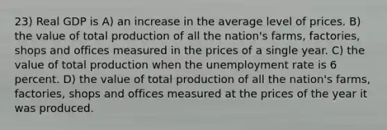 23) Real GDP is A) an increase in the average level of prices. B) the value of total production of all the nation's farms, factories, shops and offices measured in the prices of a single year. C) the value of total production when the unemployment rate is 6 percent. D) the value of total production of all the nation's farms, factories, shops and offices measured at the prices of the year it was produced.