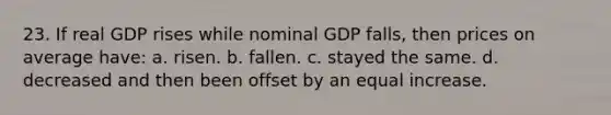 23. If real GDP rises while nominal GDP falls, then prices on average have: a. risen. b. fallen. c. stayed the same. d. decreased and then been offset by an equal increase.