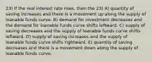 23) If the real interest rate rises, then the 23) A) quantity of saving increases and there is a movement up along the supply of loanable funds curve. B) demand for investment decreases and the demand for loanable funds curve shifts leftward. C) supply of saving decreases and the supply of loanable funds curve shifts leftward. D) supply of saving increases and the supply of loanable funds curve shifts rightward. E) quantity of saving decreases and there is a movement down along the supply of loanable funds curve.