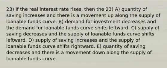 23) If the real interest rate rises, then the 23) A) quantity of saving increases and there is a movement up along the supply of loanable funds curve. B) demand for investment decreases and the demand for loanable funds curve shifts leftward. C) supply of saving decreases and the supply of loanable funds curve shifts leftward. D) supply of saving increases and the supply of loanable funds curve shifts rightward. E) quantity of saving decreases and there is a movement down along the supply of loanable funds curve.