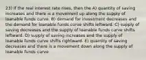 23) If the real interest rate rises, then the A) quantity of saving increases and there is a movement up along the supply of loanable funds curve. B) demand for investment decreases and the demand for loanable funds curve shifts leftward. C) supply of saving decreases and the supply of loanable funds curve shifts leftward. D) supply of saving increases and the supply of loanable funds curve shifts rightward. E) quantity of saving decreases and there is a movement down along the supply of loanable funds curve