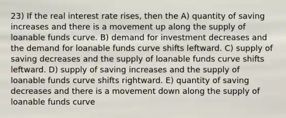 23) If the real interest rate rises, then the A) quantity of saving increases and there is a movement up along the supply of loanable funds curve. B) demand for investment decreases and the demand for loanable funds curve shifts leftward. C) supply of saving decreases and the supply of loanable funds curve shifts leftward. D) supply of saving increases and the supply of loanable funds curve shifts rightward. E) quantity of saving decreases and there is a movement down along the supply of loanable funds curve