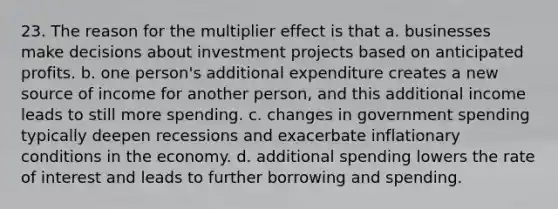 23. The reason for the multiplier effect is that a. businesses make decisions about investment projects based on anticipated profits. b. one person's additional expenditure creates a new source of income for another person, and this additional income leads to still more spending. c. changes in government spending typically deepen recessions and exacerbate inflationary conditions in the economy. d. additional spending lowers the rate of interest and leads to further borrowing and spending.