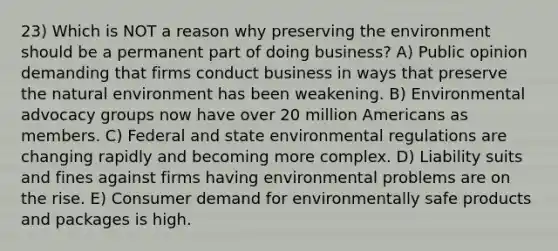 23) Which is NOT a reason why preserving the environment should be a permanent part of doing business? A) Public opinion demanding that firms conduct business in ways that preserve the natural environment has been weakening. B) Environmental advocacy groups now have over 20 million Americans as members. C) Federal and state environmental regulations are changing rapidly and becoming more complex. D) Liability suits and fines against firms having environmental problems are on the rise. E) Consumer demand for environmentally safe products and packages is high.