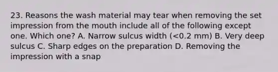 23. Reasons the wash material may tear when removing the set impression from the mouth include all of the following except one. Which one? A. Narrow sulcus width (<0.2 mm) B. Very deep sulcus C. Sharp edges on the preparation D. Removing the impression with a snap