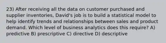 23) After receiving all the data on customer purchased and supplier inventories, David's job is to build a statistical model to help identify trends and relationships between sales and product demand. Which level of business analytics does this require? A) predictive B) prescriptive C) directive D) descriptive