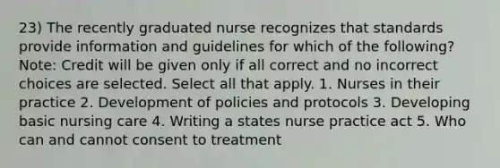 23) The recently graduated nurse recognizes that standards provide information and guidelines for which of the following? Note: Credit will be given only if all correct and no incorrect choices are selected. Select all that apply. 1. Nurses in their practice 2. Development of policies and protocols 3. Developing basic nursing care 4. Writing a states nurse practice act 5. Who can and cannot consent to treatment