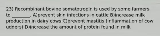 23) Recombinant bovine somatotropin is used by some farmers to ________. A)prevent skin infections in cattle B)increase milk production in dairy cows C)prevent mastitis (inflammation of cow udders) D)increase the amount of protein found in milk