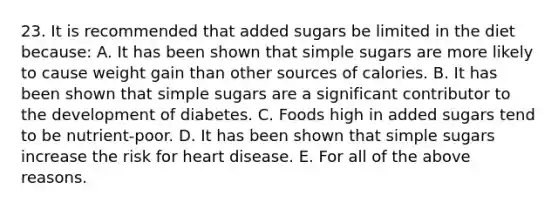 23. It is recommended that added sugars be limited in the diet because: A. It has been shown that simple sugars are more likely to cause weight gain than other sources of calories. B. It has been shown that simple sugars are a significant contributor to the development of diabetes. C. Foods high in added sugars tend to be nutrient-poor. D. It has been shown that simple sugars increase the risk for heart disease. E. For all of the above reasons.