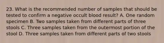 23. What is the recommended number of samples that should be tested to confirm a negative occult blood result? A. One random specimen B. Two samples taken from different parts of three stools C. Three samples taken from the outermost portion of the stool D. Three samples taken from different parts of two stools