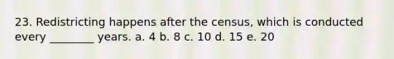 23. Redistricting happens after the census, which is conducted every ________ years. a. 4 b. 8 c. 10 d. 15 e. 20