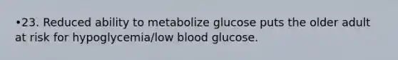 •23. Reduced ability to metabolize glucose puts the older adult at risk for hypoglycemia/low blood glucose.