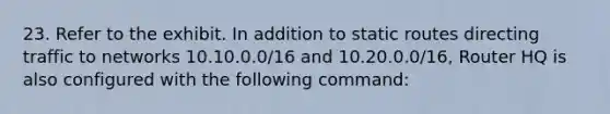 23. Refer to the exhibit. In addition to static routes directing traffic to networks 10.10.0.0/16 and 10.20.0.0/16, Router HQ is also configured with the following command: