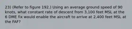 23) (Refer to figure 192.) Using an average ground speed of 90 knots, what constant rate of descent from 3,100 feet MSL at the 6 DME fix would enable the aircraft to arrive at 2,400 feet MSL at the FAF?