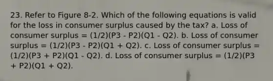 23. Refer to Figure 8-2. Which of the following equations is valid for the loss in consumer surplus caused by the tax? a. Loss of consumer surplus = (1/2)(P3 - P2)(Q1 - Q2). b. Loss of consumer surplus = (1/2)(P3 - P2)(Q1 + Q2). c. Loss of consumer surplus = (1/2)(P3 + P2)(Q1 - Q2). d. Loss of consumer surplus = (1/2)(P3 + P2)(Q1 + Q2).