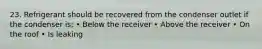 23. Refrigerant should be recovered from the condenser outlet if the condenser is; • Below the receiver • Above the receiver • On the roof • Is leaking