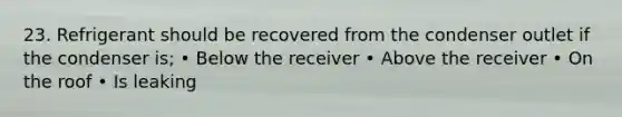 23. Refrigerant should be recovered from the condenser outlet if the condenser is; • Below the receiver • Above the receiver • On the roof • Is leaking