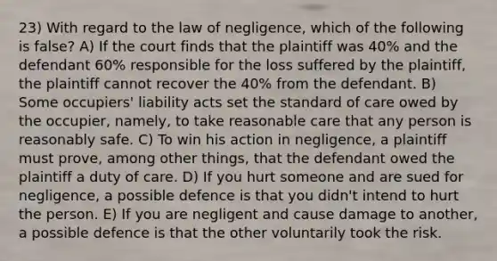 23) With regard to the law of negligence, which of the following is false? A) If the court finds that the plaintiff was 40% and the defendant 60% responsible for the loss suffered by the plaintiff, the plaintiff cannot recover the 40% from the defendant. B) Some occupiers' liability acts set the standard of care owed by the occupier, namely, to take reasonable care that any person is reasonably safe. C) To win his action in negligence, a plaintiff must prove, among other things, that the defendant owed the plaintiff a duty of care. D) If you hurt someone and are sued for negligence, a possible defence is that you didn't intend to hurt the person. E) If you are negligent and cause damage to another, a possible defence is that the other voluntarily took the risk.