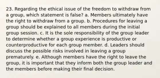 23. Regarding the ethical issue of the freedom to withdraw from a group, which statement is false? a. Members ultimately have the right to withdraw from a group. b. Procedures for leaving a group should be explained to all members during the initial group session. c. It is the sole responsibility of the group leader to determine whether a group experience is productive or counterproductive for each group member. d. Leaders should discuss the possible risks involved in leaving a group prematurely. e. Although members have the right to leave the group, it is important that they inform both the group leader and the members before making their final decision.