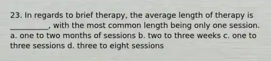 23. In regards to brief therapy, the average length of therapy is __________, with the most common length being only one session. a. one to two months of sessions b. two to three weeks c. one to three sessions d. three to eight sessions