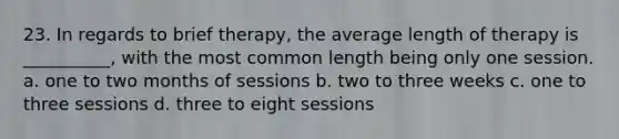 23. ​In regards to brief therapy, the average length of therapy is __________, with the most common length being only one session. a. ​one to two months of sessions b. ​two to three weeks c. ​one to three sessions d. ​three to eight sessions