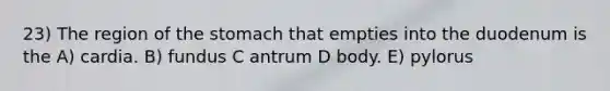 23) The region of the stomach that empties into the duodenum is the A) cardia. B) fundus C antrum D body. E) pylorus