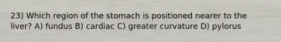 23) Which region of <a href='https://www.questionai.com/knowledge/kLccSGjkt8-the-stomach' class='anchor-knowledge'>the stomach</a> is positioned nearer to the liver? A) fundus B) cardiac C) greater curvature D) pylorus