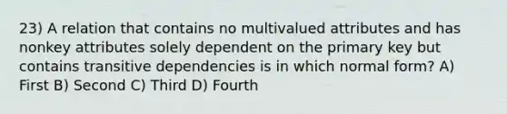 23) A relation that contains no multivalued attributes and has nonkey attributes solely dependent on the primary key but contains transitive dependencies is in which normal form? A) First B) Second C) Third D) Fourth