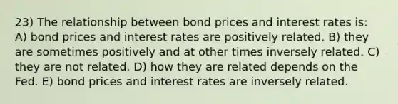 23) The relationship between bond prices and interest rates is: A) bond prices and interest rates are positively related. B) they are sometimes positively and at other times inversely related. C) they are not related. D) how they are related depends on the Fed. E) bond prices and interest rates are inversely related.