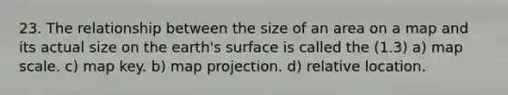 23. The relationship between the size of an area on a map and its actual size on the earth's surface is called the (1.3) a) map scale. c) map key. b) map projection. d) relative location.