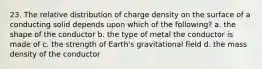 23. The relative distribution of charge density on the surface of a conducting solid depends upon which of the following? a. the shape of the conductor b. the type of metal the conductor is made of c. the strength of Earth's gravitational field d. the mass density of the conductor