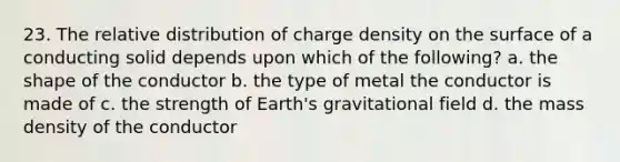 23. The relative distribution of charge density on the surface of a conducting solid depends upon which of the following? a. the shape of the conductor b. the type of metal the conductor is made of c. the strength of Earth's gravitational field d. the mass density of the conductor