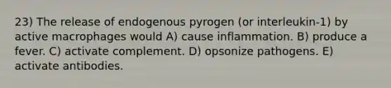 23) The release of endogenous pyrogen (or interleukin-1) by active macrophages would A) cause inflammation. B) produce a fever. C) activate complement. D) opsonize pathogens. E) activate antibodies.