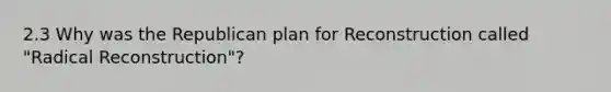 2.3 Why was the Republican plan for Reconstruction called "Radical Reconstruction"?