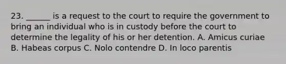 23. ______ is a request to the court to require the government to bring an individual who is in custody before the court to determine the legality of his or her detention. A. Amicus curiae B. Habeas corpus C. Nolo contendre D. In loco parentis