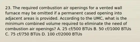 23. The required combustion air openings for a vented wall furnace may be omitted if a permanent cased opening into adjacent areas is provided. According to the UMC, what is the minimum combined volume required to eliminate the need of combustion air openings? A. 25 cf/500 BTUs B. 50 cf/1000 BTUs C. 75 cf/750 BTUs D. 100 cf/2000 BTUs