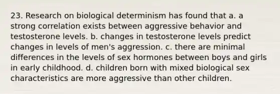 23. Research on biological determinism has found that a. a strong correlation exists between aggressive behavior and testosterone levels. b. changes in testosterone levels predict changes in levels of men's aggression. c. there are minimal differences in the levels of sex hormones between boys and girls in early childhood. d. children born with mixed biological sex characteristics are more aggressive than other children.