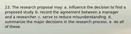 23. The research proposal may: a. influence the decision to find a proposed study. b. record the agreement between a manager and a researcher. c. serve to reduce misunderstanding. d. summarize the major decisions in the research process. e. do all of these.