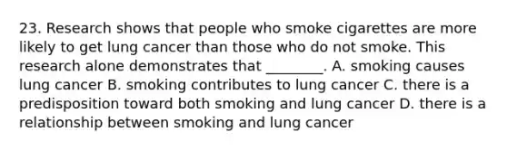 23. Research shows that people who smoke cigarettes are more likely to get lung cancer than those who do not smoke. This research alone demonstrates that ________. A. smoking causes lung cancer B. smoking contributes to lung cancer C. there is a predisposition toward both smoking and lung cancer D. there is a relationship between smoking and lung cancer