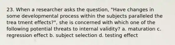 23. When a researcher asks the question, "Have changes in some developmental process within the subjects paralleled the trea tment effects?", she is concerned with which one of the following potential threats to internal validity? a. maturation c. regression effect b. subject selection d. testing effect