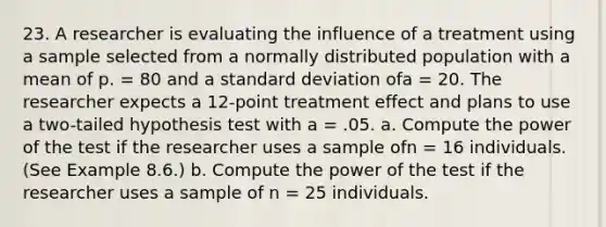 23. A researcher is evaluating the influence of a treatment using a sample selected from a normally distributed population with a mean of p. = 80 and a standard deviation ofa = 20. The researcher expects a 12-point treatment effect and plans to use a two-tailed hypothesis test with a = .05. a. Compute the power of the test if the researcher uses a sample ofn = 16 individuals. (See Example 8.6.) b. Compute the power of the test if the researcher uses a sample of n = 25 individuals.