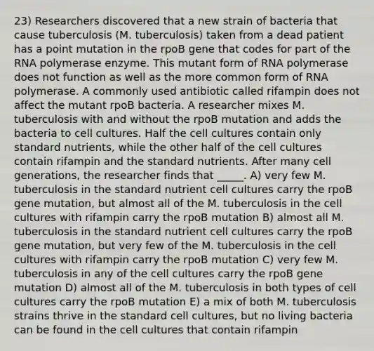 23) Researchers discovered that a new strain of bacteria that cause tuberculosis (M. tuberculosis) taken from a dead patient has a point mutation in the rpoB gene that codes for part of the RNA polymerase enzyme. This mutant form of RNA polymerase does not function as well as the more common form of RNA polymerase. A commonly used antibiotic called rifampin does not affect the mutant rpoB bacteria. A researcher mixes M. tuberculosis with and without the rpoB mutation and adds the bacteria to cell cultures. Half the cell cultures contain only standard nutrients, while the other half of the cell cultures contain rifampin and the standard nutrients. After many cell generations, the researcher finds that _____. A) very few M. tuberculosis in the standard nutrient cell cultures carry the rpoB gene mutation, but almost all of the M. tuberculosis in the cell cultures with rifampin carry the rpoB mutation B) almost all M. tuberculosis in the standard nutrient cell cultures carry the rpoB gene mutation, but very few of the M. tuberculosis in the cell cultures with rifampin carry the rpoB mutation C) very few M. tuberculosis in any of the cell cultures carry the rpoB gene mutation D) almost all of the M. tuberculosis in both types of cell cultures carry the rpoB mutation E) a mix of both M. tuberculosis strains thrive in the standard cell cultures, but no living bacteria can be found in the cell cultures that contain rifampin