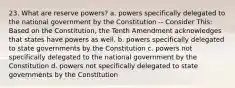 23. What are reserve powers? a. powers specifically delegated to the national government by the Constitution -- Consider This: Based on the Constitution, the Tenth Amendment acknowledges that states have powers as well. b. powers specifically delegated to state governments by the Constitution c. powers not specifically delegated to the national government by the Constitution d. powers not specifically delegated to state governments by the Constitution