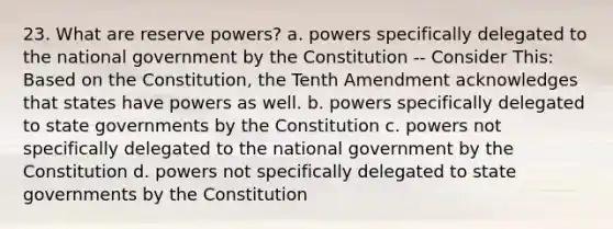 23. What are reserve powers? a. powers specifically delegated to the national government by the Constitution -- Consider This: Based on the Constitution, the Tenth Amendment acknowledges that states have powers as well. b. powers specifically delegated to state governments by the Constitution c. powers not specifically delegated to the national government by the Constitution d. powers not specifically delegated to state governments by the Constitution